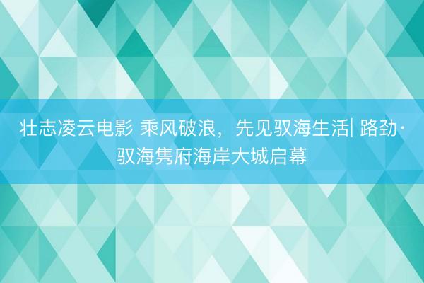 壮志凌云电影 乘风破浪，先见驭海生活| 路劲·驭海隽府海岸大城启幕