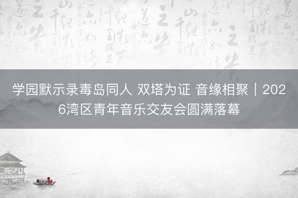 学园默示录毒岛同人 双塔为证 音缘相聚｜2026湾区青年音乐交友会圆满落幕