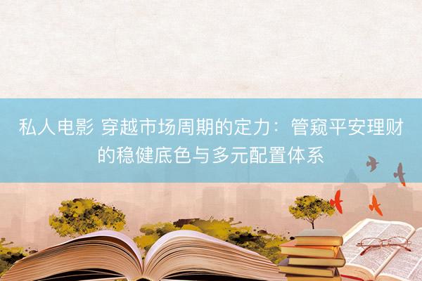 私人电影 穿越市场周期的定力：管窥平安理财的稳健底色与多元配置体系