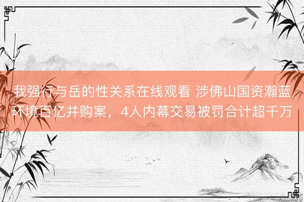 我强行与岳的性关系在线观看 涉佛山国资瀚蓝环境百亿并购案，4人内幕交易被罚合计超千万