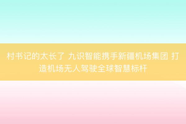 村书记的太长了 九识智能携手新疆机场集团 打造机场无人驾驶全球智慧标杆