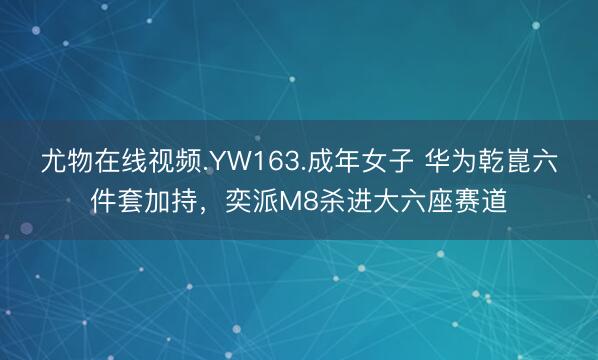 尤物在线视频.YW163.成年女子 华为乾崑六件套加持，奕派M8杀进大六座赛道