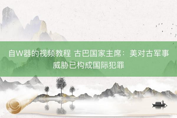 自W器的视频教程 古巴国家主席：美对古军事威胁已构成国际犯罪