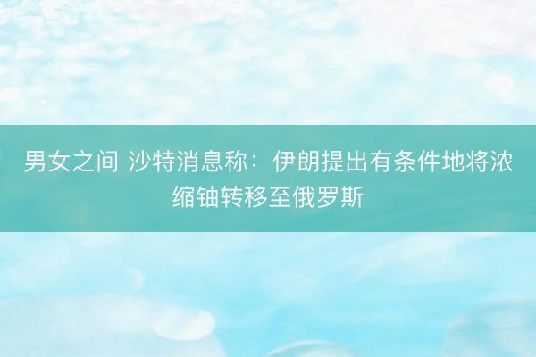 男女之间 沙特消息称：伊朗提出有条件地将浓缩铀转移至俄罗斯