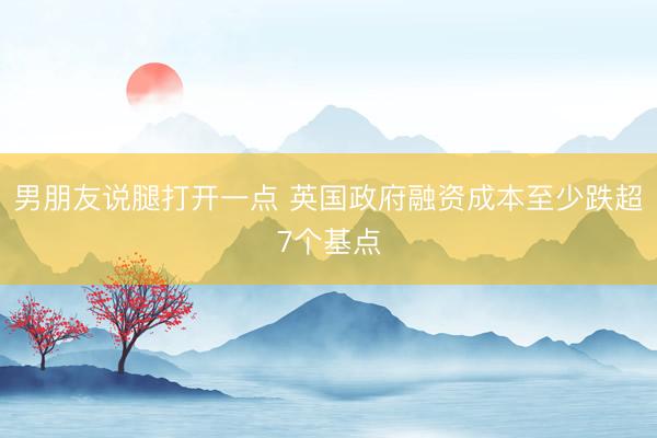 男朋友说腿打开一点 英国政府融资成本至少跌超7个基点