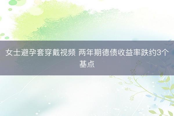 女士避孕套穿戴视频 两年期德债收益率跌约3个基点