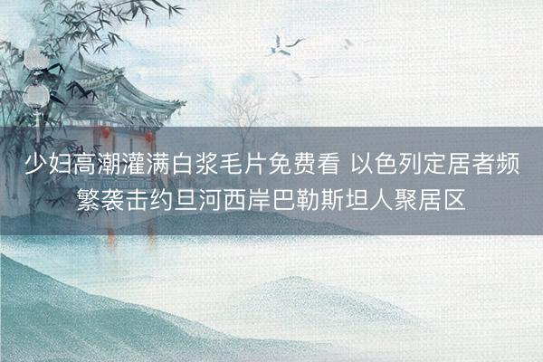 少妇高潮灌满白浆毛片免费看 以色列定居者频繁袭击约旦河西岸巴勒斯坦人聚居区