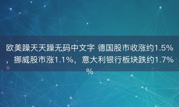 欧美躁天天躁无码中文字 德国股市收涨约1.5%，挪威股市涨1.1%，意大利银行板块跌约1.7%