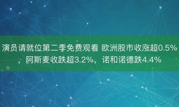 演员请就位第二季免费观看 欧洲股市收涨超0.5%，阿斯麦收跌超3.2%，诺和诺德跌4.4%