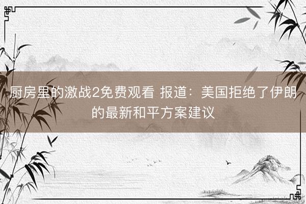 厨房里的激战2免费观看 报道：美国拒绝了伊朗的最新和平方案建议