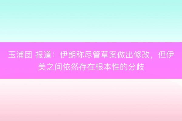 玉浦团 报道：伊朗称尽管草案做出修改，但伊美之间依然存在根本性的分歧