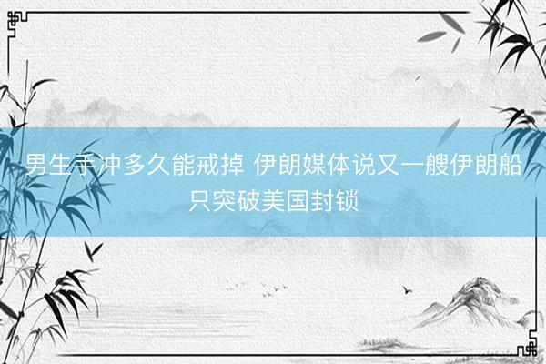 男生手冲多久能戒掉 伊朗媒体说又一艘伊朗船只突破美国封锁