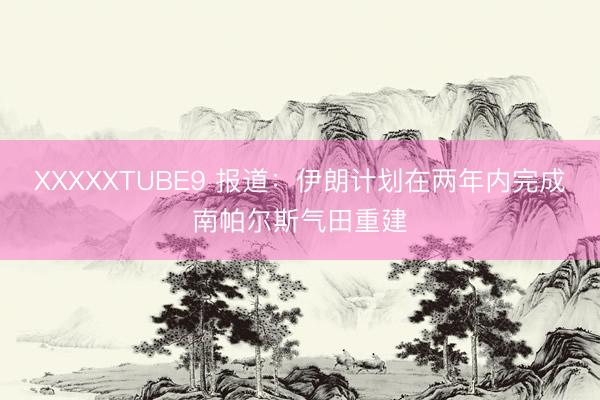 XXXXXTUBE9 报道：伊朗计划在两年内完成南帕尔斯气田重建