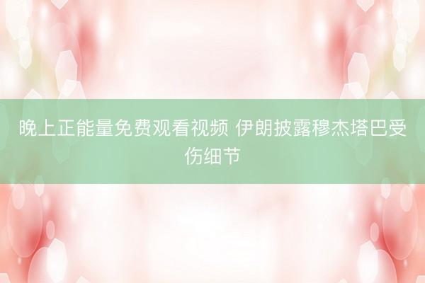 晚上正能量免费观看视频 伊朗披露穆杰塔巴受伤细节