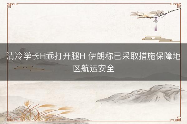 清冷学长H乖打开腿H 伊朗称已采取措施保障地区航运安全