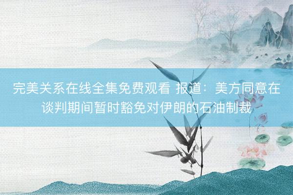 完美关系在线全集免费观看 报道：美方同意在谈判期间暂时豁免对伊朗的石油制裁