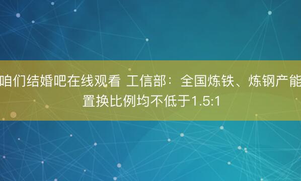 咱们结婚吧在线观看 工信部：全国炼铁、炼钢产能置换比例均不低于1.5:1