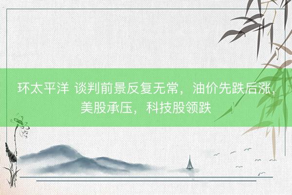 环太平洋 谈判前景反复无常,油价先跌后涨,美股承压,科技股领跌