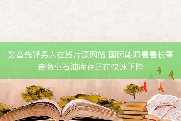 影音先锋男人在线片源网站 国际能源署署长警告商业石油库存正在快速下降