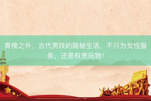 青楼之外,古代男妓的隐秘生活,不只为女性服务,还是权贵玩物!
