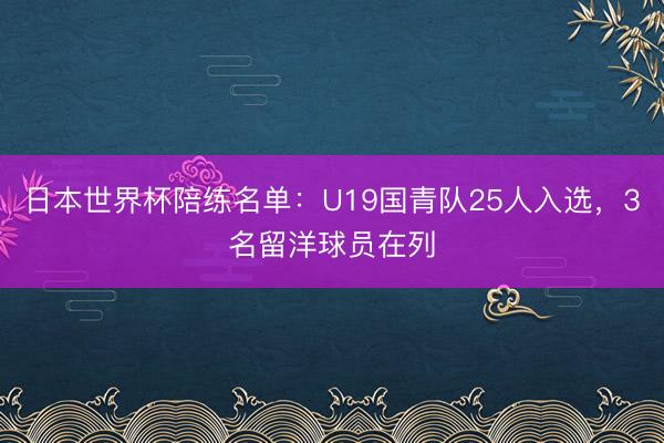 日本世界杯陪练名单：U19国青队25人入选，3名留洋球员在列