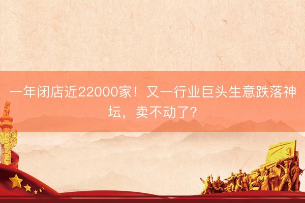 一年闭店近22000家!又一行业巨头生意跌落神坛,卖不动了?