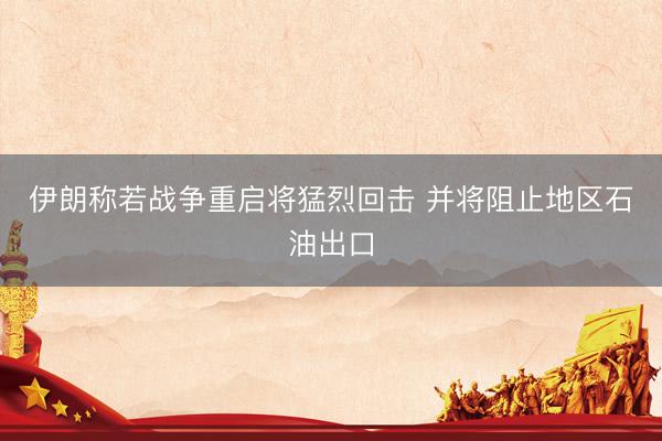 伊朗称若战争重启将猛烈回击 并将阻止地区石油出口
