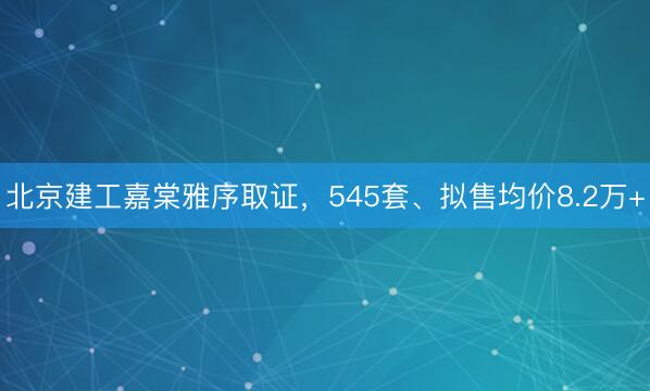 北京建工嘉棠雅序取证，545套、拟售均价8.2万+
