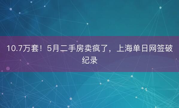 10.7万套！5月二手房卖疯了，上海单日网签破纪录