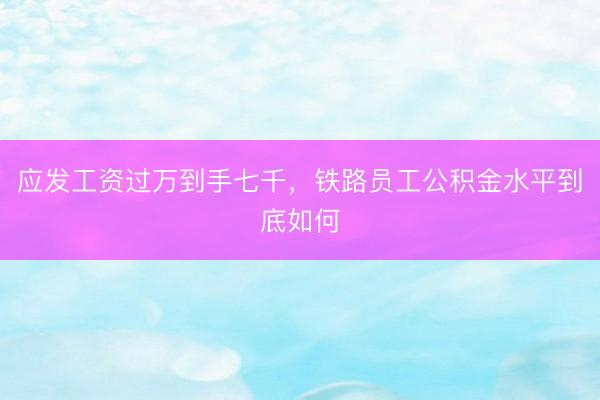 应发工资过万到手七千，铁路员工公积金水平到底如何