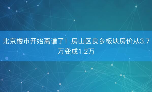 北京楼市开始离谱了！房山区良乡板块房价从3.7万变成1.2万