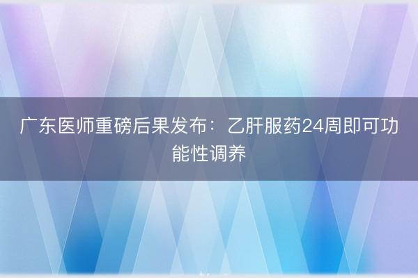 广东医师重磅后果发布：乙肝服药24周即可功能性调养