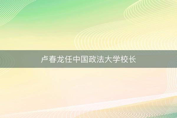 卢春龙任中国政法大学校长