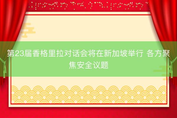 第23届香格里拉对话会将在新加坡举行 各方聚焦安全议题