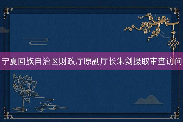 宁夏回族自治区财政厅原副厅长朱剑摄取审查访问