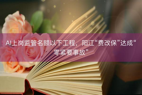 AI上岗监管名额以下工程，阳江“费改保”达成“零紧要事故”