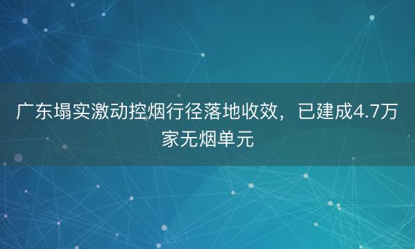 广东塌实激动控烟行径落地收效，已建成4.7万家无烟单元