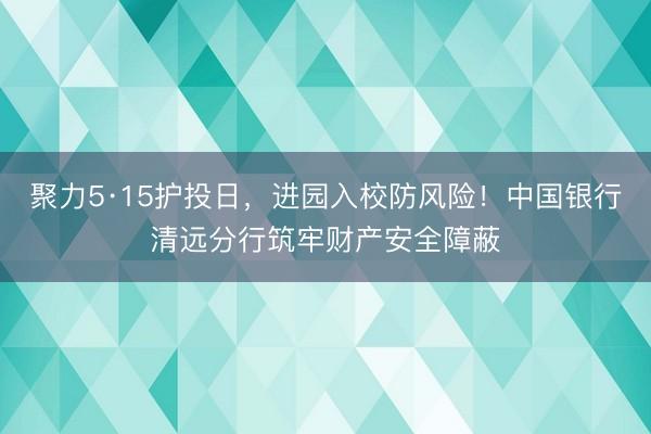 聚力5·15护投日，进园入校防风险！中国银行清远分行筑牢财产安全障蔽
