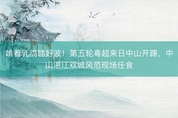 啃着乳鸽睇好波！第五轮粤超来日中山开踢，中山湛江双城风范现场任食