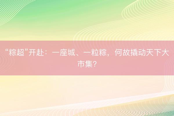 “粽超”开赴：一座城、一粒粽，何故撬动天下大市集？