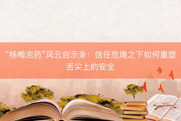 “杨梅泡药”风云启示录：信任危境之下如何重塑舌尖上的安全