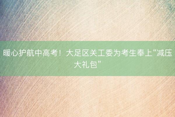 暖心护航中高考！大足区关工委为考生奉上“减压大礼包”