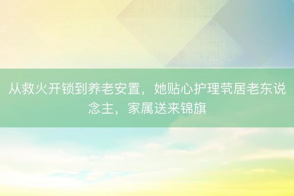 从救火开锁到养老安置，她贴心护理茕居老东说念主，家属送来锦旗
