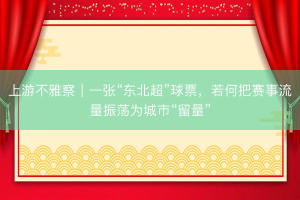 上游不雅察｜一张“东北超”球票，若何把赛事流量振荡为城市“留量”