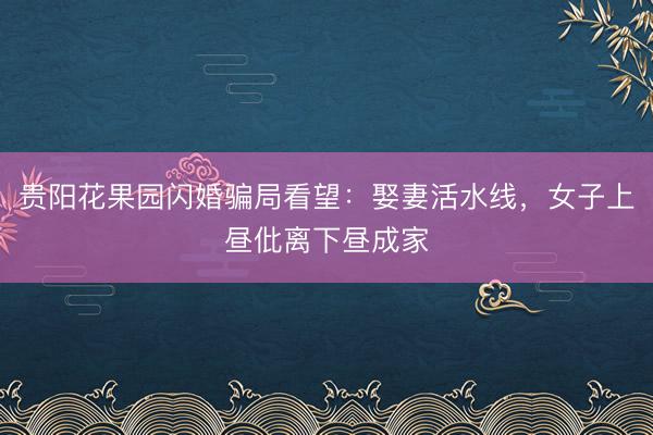 贵阳花果园闪婚骗局看望：娶妻活水线，女子上昼仳离下昼成家