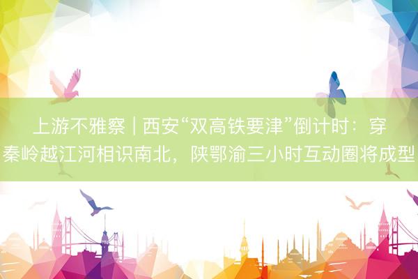 上游不雅察 | 西安“双高铁要津”倒计时：穿秦岭越江河相识南北，陕鄂渝三小时互动圈将成型