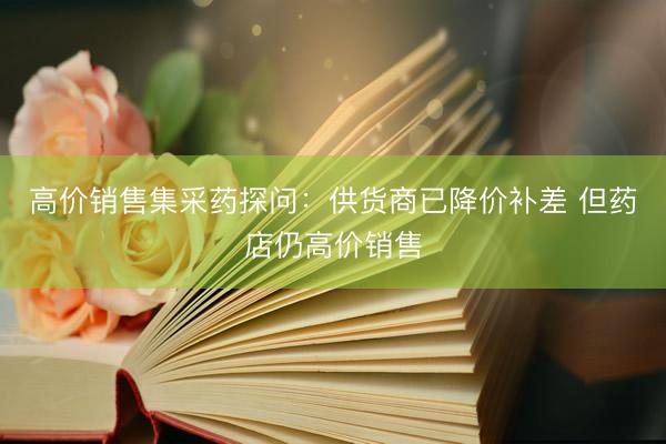高价销售集采药探问：供货商已降价补差 但药店仍高价销售