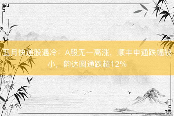 五月快递股遇冷：A股无一高涨，顺丰申通跌幅较小，韵达圆通跌超12%
