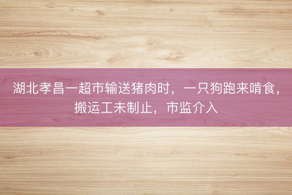 湖北孝昌一超市输送猪肉时，一只狗跑来啃食，搬运工未制止，市监介入