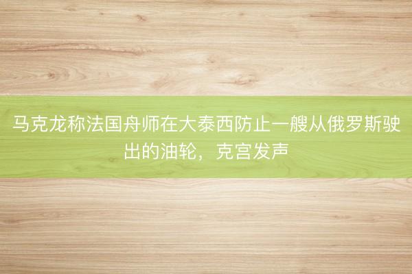 马克龙称法国舟师在大泰西防止一艘从俄罗斯驶出的油轮，克宫发声